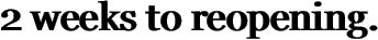 2 weeks to reopening.